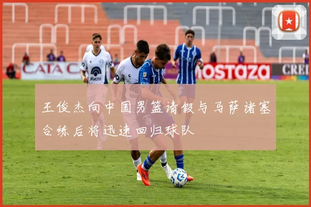 王俊杰向中国男篮请假与马萨诸塞合练后将迅速回归球队