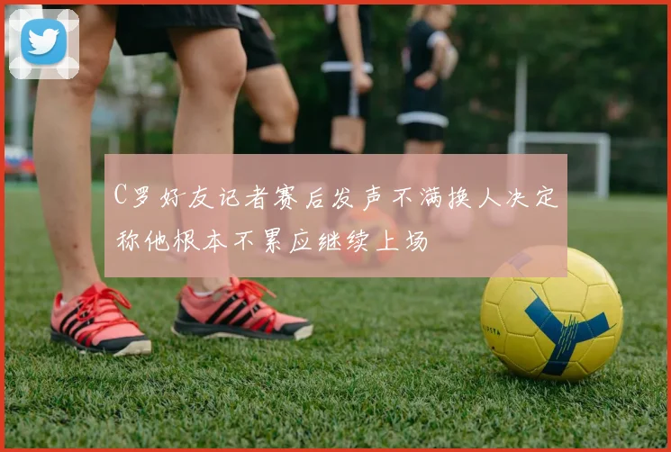 C罗好友记者赛后发声不满换人决定称他根本不累应继续上场