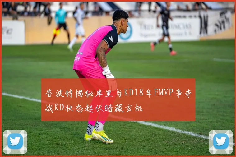 香波特揭秘库里与KD18年FMVP争夺战KD状态起伏暗藏玄机