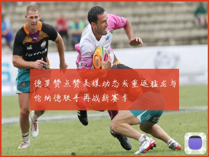 德罗赞点赞美媒动态或重返猛龙与伦纳德联手再战新赛季