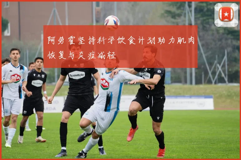 阿劳霍坚持科学饮食计划助力肌肉恢复与炎症减轻