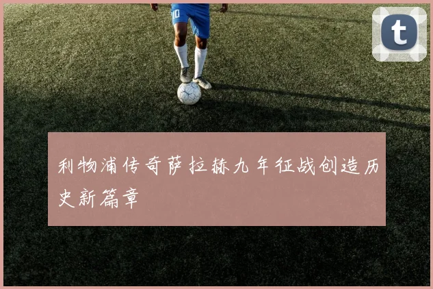 利物浦传奇萨拉赫九年征战创造历史新篇章