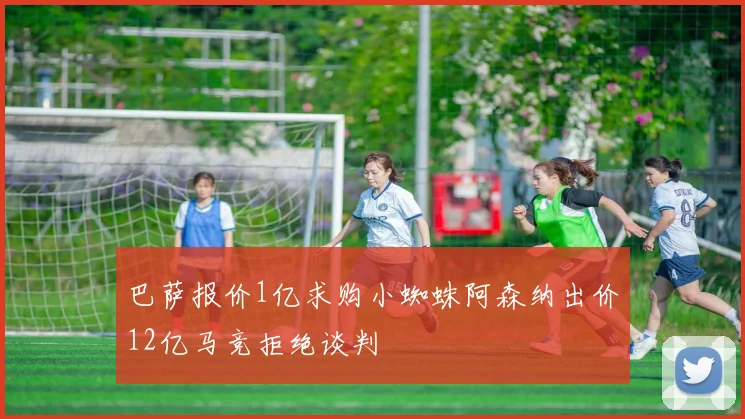 巴萨报价1亿求购小蜘蛛阿森纳出价12亿马竞拒绝谈判