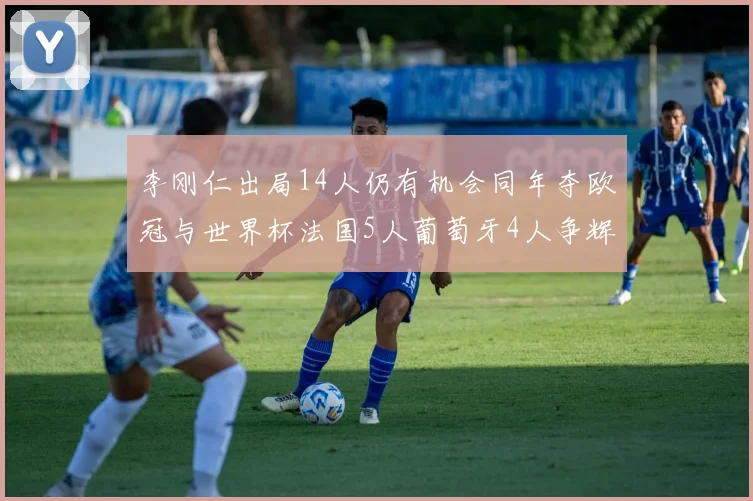 李刚仁出局14人仍有机会同年夺欧冠与世界杯法国5人葡萄牙4人争辉
