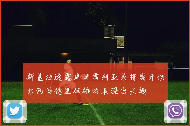 斯基拉透露库库雷利亚或将离开切尔西马德里双雄均表现出兴趣