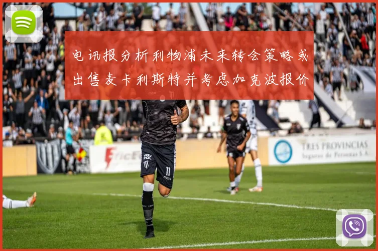 电讯报分析利物浦未来转会策略或出售麦卡利斯特并考虑加克波报价