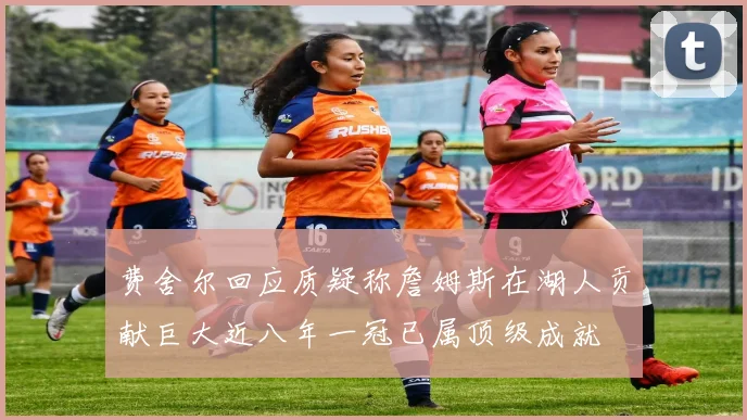 费舍尔回应质疑称詹姆斯在湖人贡献巨大近八年一冠已属顶级成就