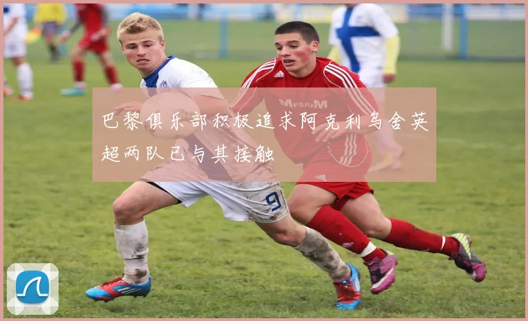 巴黎俱乐部积极追求阿克利乌舍英超两队已与其接触