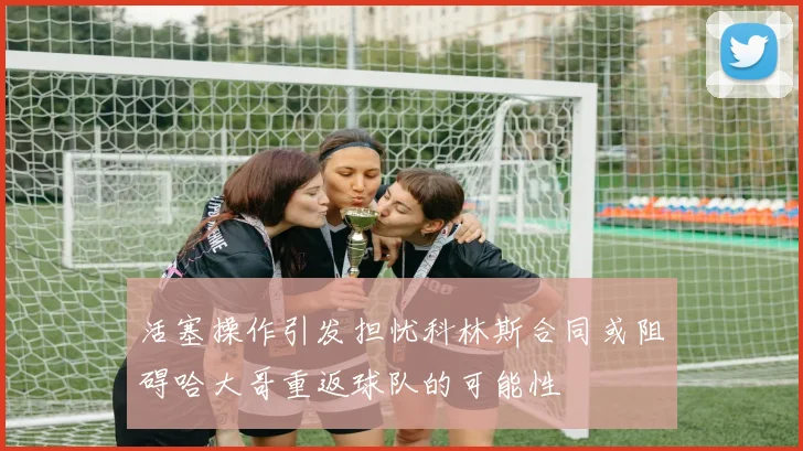 活塞操作引发担忧科林斯合同或阻碍哈大哥重返球队的可能性