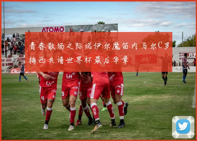 青春散场之际诺伊尔魔笛内马尔C罗梅西共谱世界杯最后华章