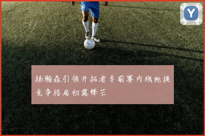 杨瀚森引领开拓者季前赛内线轮换竞争格局初露锋芒