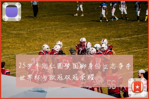 25岁李刚仁圆梦国脚身份立志争夺世界杯与欧冠双冠荣耀