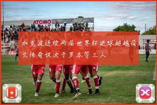 加克波连续两届世界杯进球超越荷兰传奇仅次于罗本等三人