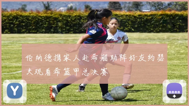 伦纳德携家人赴希腊助阵好友约瑟夫观看希篮甲总决赛