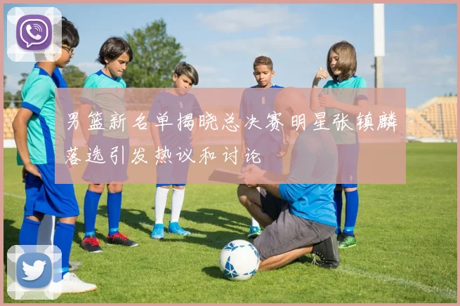 男篮新名单揭晓总决赛明星张镇麟落选引发热议和讨论