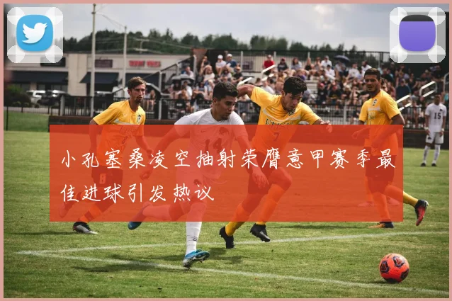 小孔塞桑凌空抽射荣膺意甲赛季最佳进球引发热议
