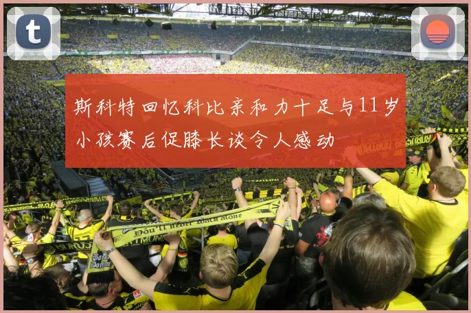 斯科特回忆科比亲和力十足与11岁小孩赛后促膝长谈令人感动