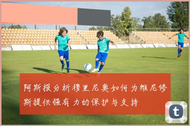 阿斯报分析穆里尼奥如何为维尼修斯提供强有力的保护与支持