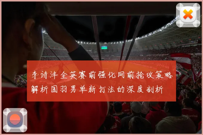 李诗沣全英赛前强化网前抢攻策略解析国羽男单新打法的深度剖析