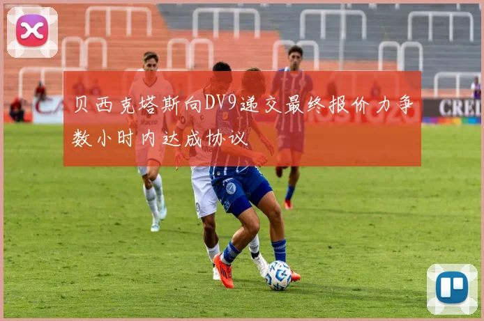 贝西克塔斯向DV9递交最终报价力争数小时内达成协议