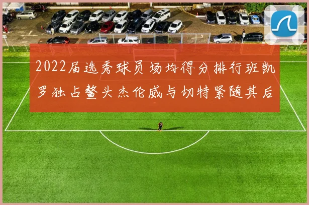 2022届选秀球员场均得分排行班凯罗独占鳌头杰伦威与切特紧随其后