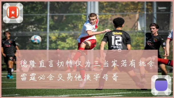 德隆直言切特仅为三当家若有机会雷霆必会交易他换字母哥