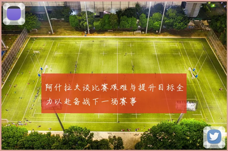 阿什拉夫谈比赛艰难与提升目标全力以赴备战下一场赛事
